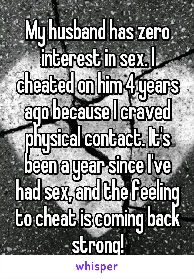 My husband has zero interest in sex. I cheated on him 4 years ago because I craved physical contact. It's been a year since I've had sex, and the feeling to cheat is coming back strong!