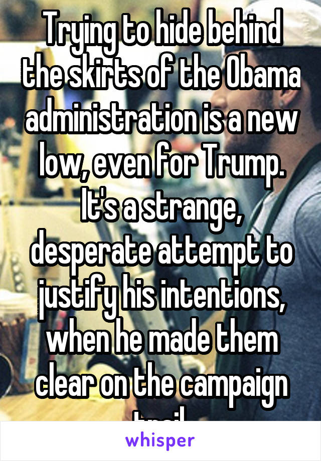 Trying to hide behind the skirts of the Obama administration is a new low, even for Trump. It's a strange, desperate attempt to justify his intentions, when he made them clear on the campaign trail.