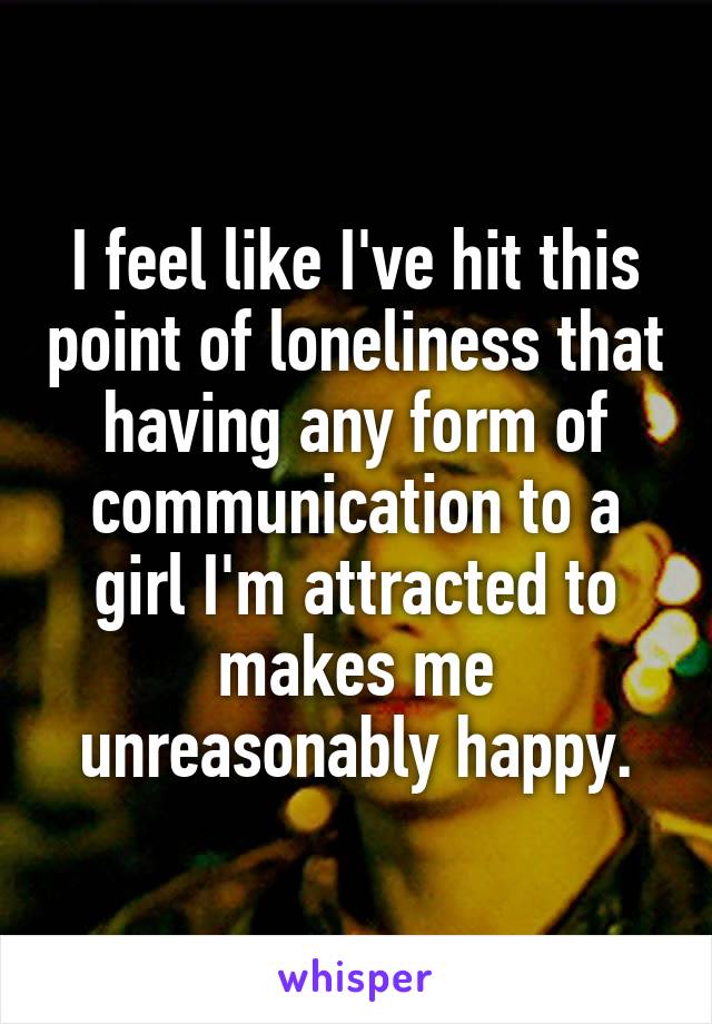 I feel like I've hit this point of loneliness that having any form of communication to a girl I'm attracted to makes me unreasonably happy.