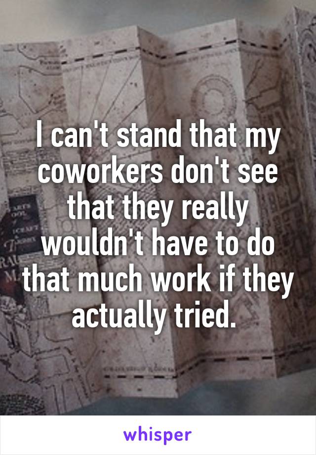 I can't stand that my coworkers don't see that they really wouldn't have to do that much work if they actually tried. 