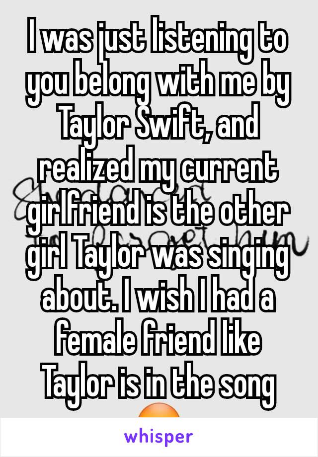 I was just listening to you belong with me by Taylor Swift, and realized my current girlfriend is the other girl Taylor was singing about. I wish I had a female friend like Taylor is in the song 😳