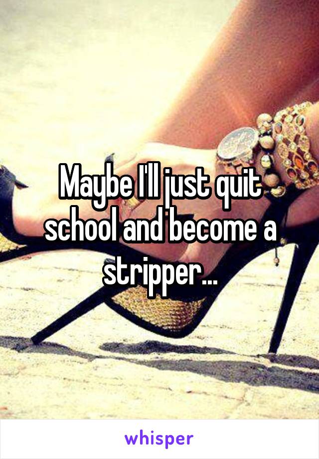 Maybe I'll just quit school and become a stripper...