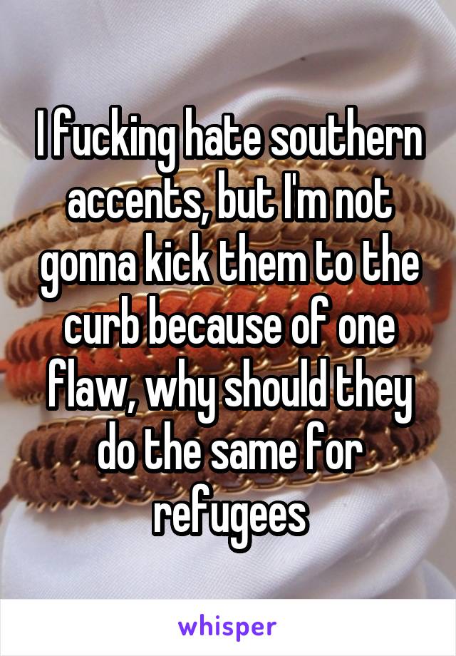 I fucking hate southern accents, but I'm not gonna kick them to the curb because of one flaw, why should they do the same for refugees