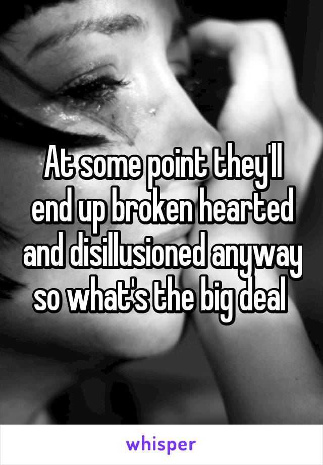 At some point they'll end up broken hearted and disillusioned anyway so what's the big deal 