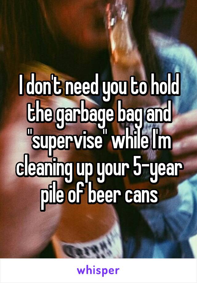 I don't need you to hold the garbage bag and "supervise" while I'm cleaning up your 5-year pile of beer cans