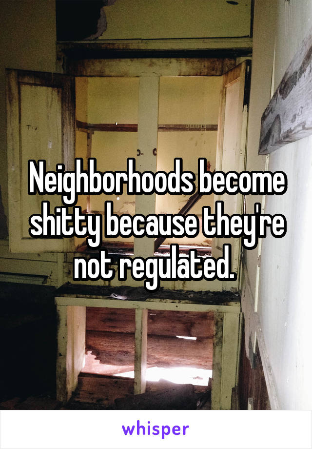 Neighborhoods become shitty because they're not regulated. 