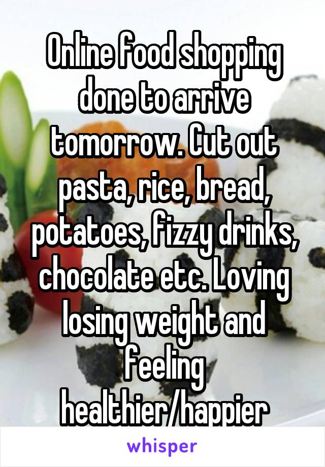 Online food shopping done to arrive tomorrow. Cut out pasta, rice, bread, potatoes, fizzy drinks, chocolate etc. Loving losing weight and feeling healthier/happier