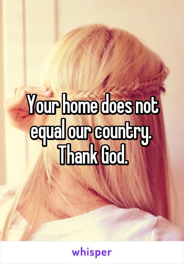 Your home does not equal our country.  Thank God.