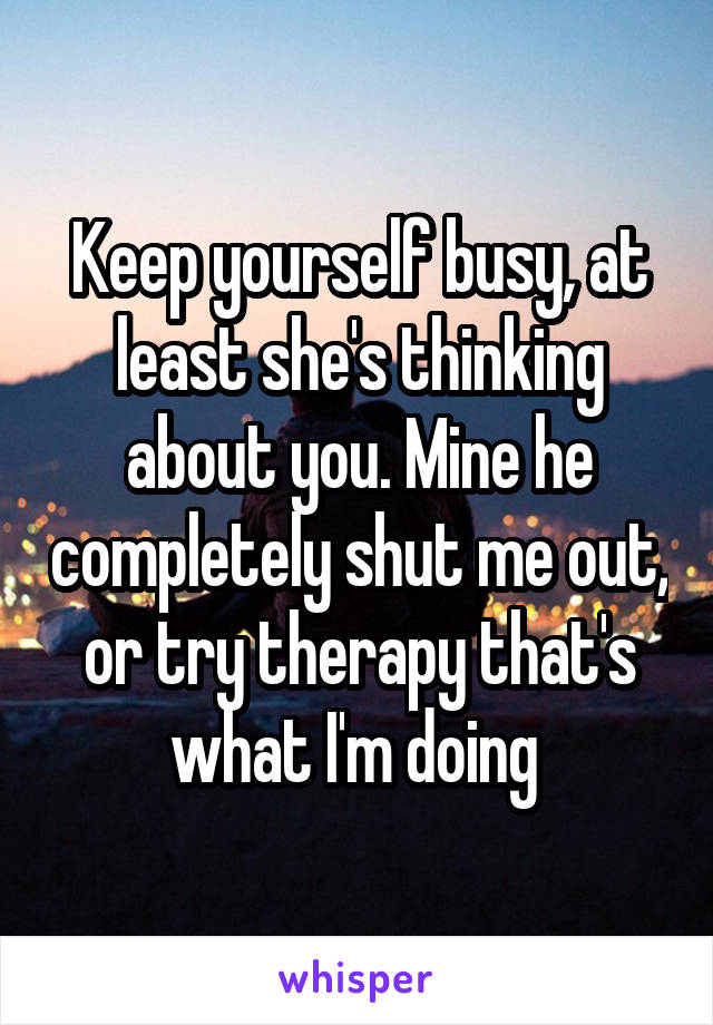 Keep yourself busy, at least she's thinking about you. Mine he completely shut me out, or try therapy that's what I'm doing 