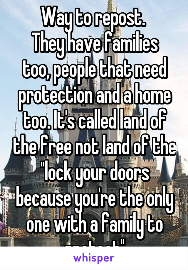 Way to repost. 
They have families too, people that need protection and a home too. It's called land of the free not land of the "lock your doors because you're the only one with a family to protect"