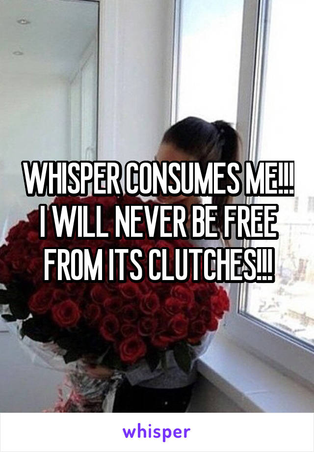 WHISPER CONSUMES ME!!! I WILL NEVER BE FREE FROM ITS CLUTCHES!!!