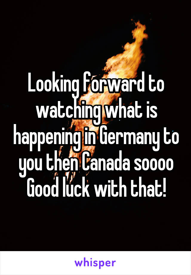 Looking forward to watching what is happening in Germany to you then Canada soooo
Good luck with that!