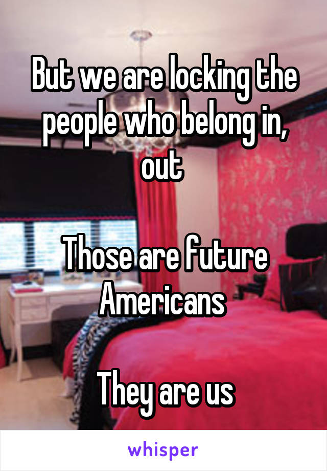 But we are locking the people who belong in, out 

Those are future Americans 

They are us