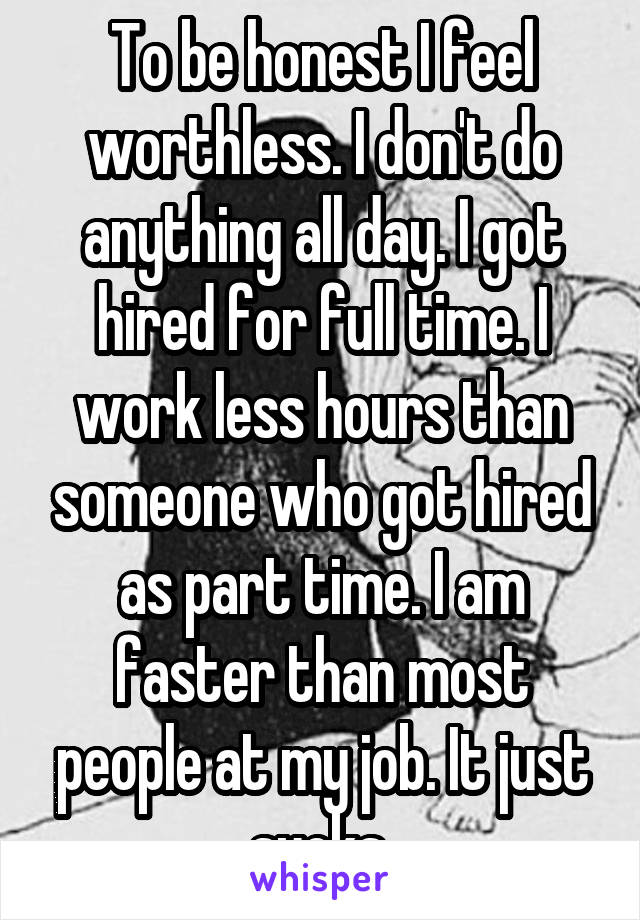 To be honest I feel worthless. I don't do anything all day. I got hired for full time. I work less hours than someone who got hired as part time. I am faster than most people at my job. It just sucks.