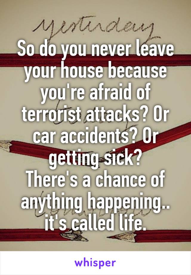 So do you never leave your house because you're afraid of terrorist attacks? Or car accidents? Or getting sick?
There's a chance of anything happening.. it's called life.