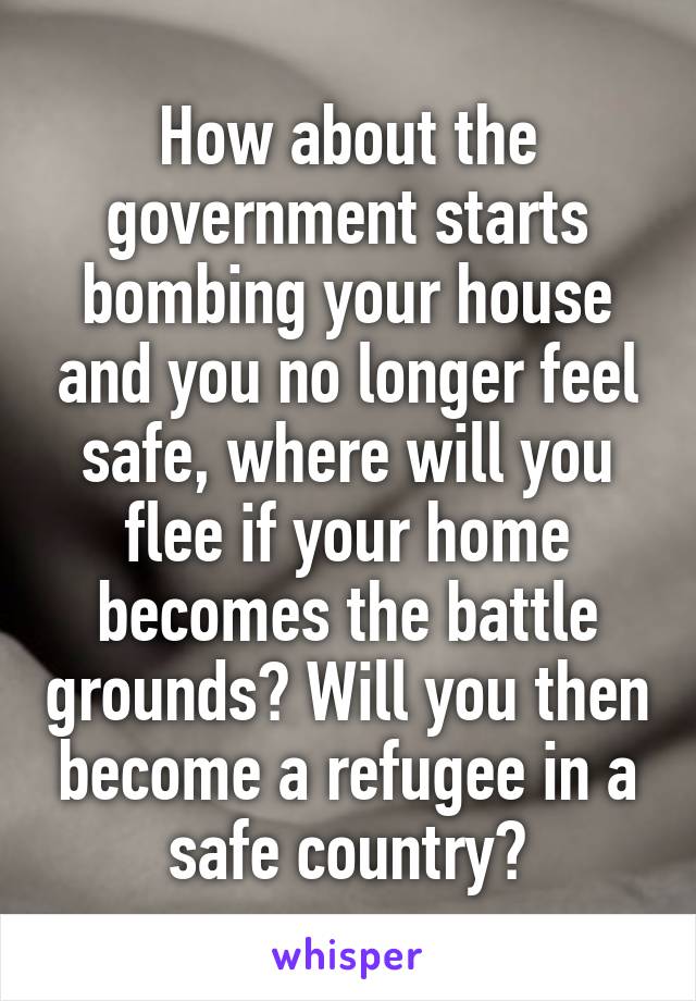 How about the government starts bombing your house and you no longer feel safe, where will you flee if your home becomes the battle grounds? Will you then become a refugee in a safe country?