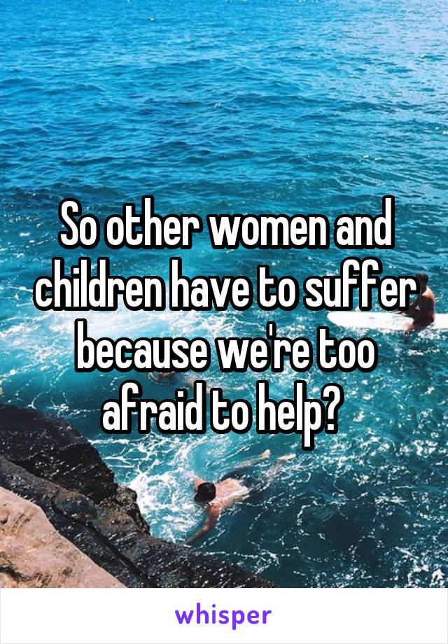 So other women and children have to suffer because we're too afraid to help? 