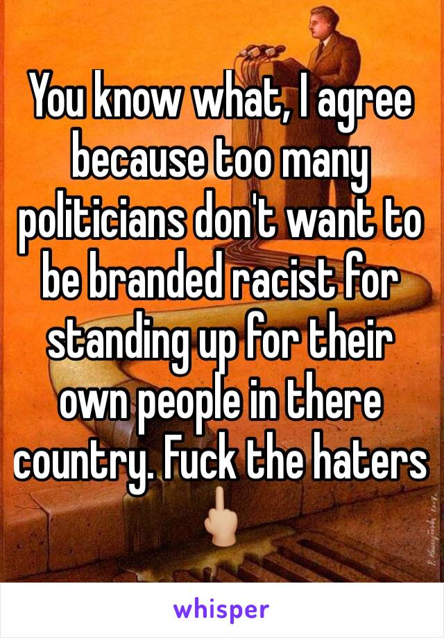 You know what, I agree because too many politicians don't want to be branded racist for standing up for their own people in there country. Fuck the haters 🖕🏼