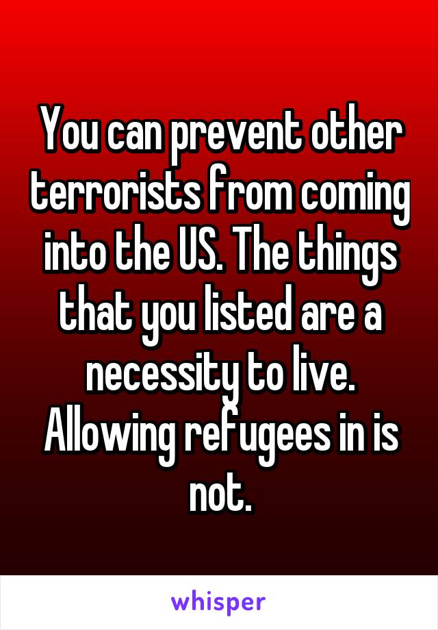 You can prevent other terrorists from coming into the US. The things that you listed are a necessity to live. Allowing refugees in is not.