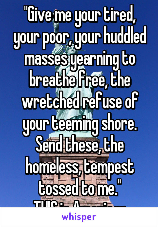 "Give me your tired, your poor, your huddled masses yearning to breathe free, the wretched refuse of your teeming shore. Send these, the homeless, tempest tossed to me."
THIS is American