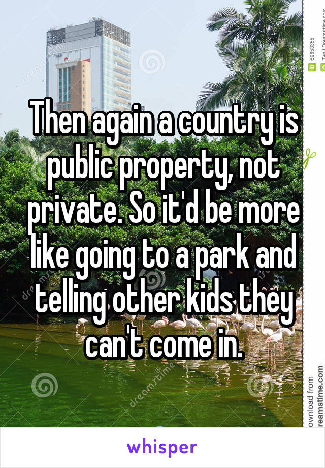 Then again a country is public property, not private. So it'd be more like going to a park and telling other kids they can't come in.