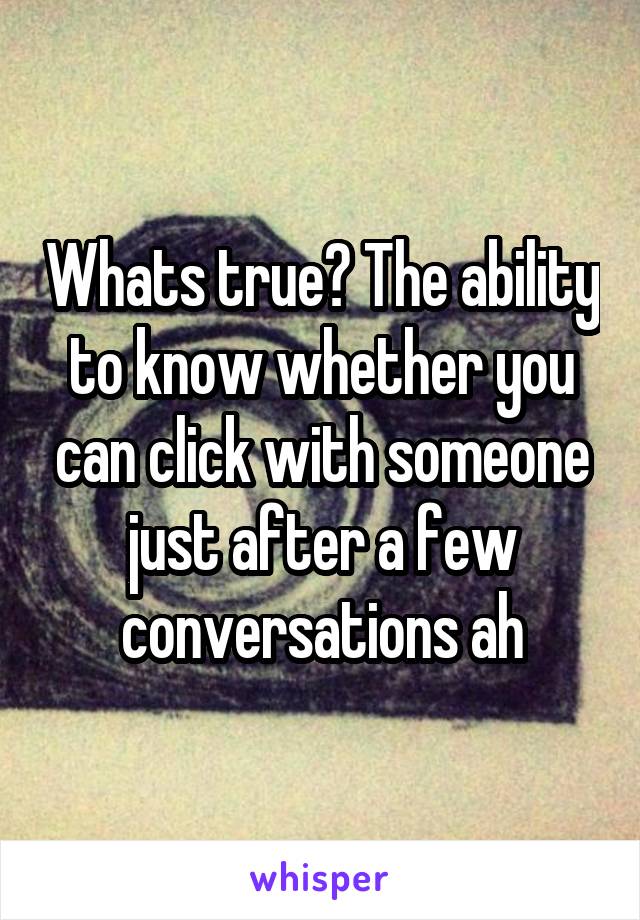 Whats true? The ability to know whether you can click with someone just after a few conversations ah