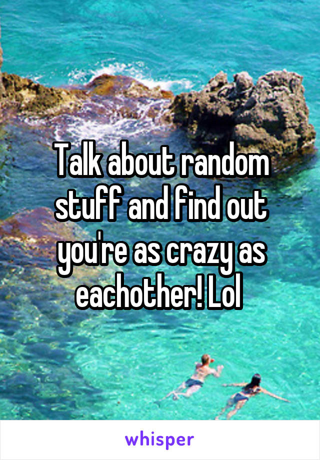 Talk about random stuff and find out you're as crazy as eachother! Lol 