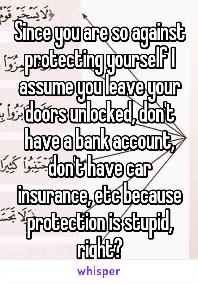 Since you are so against protecting yourself I assume you leave your doors unlocked, don't have a bank account, don't have car insurance, etc because protection is stupid, right?