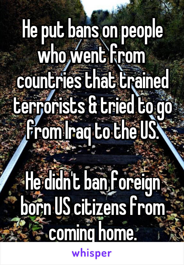 He put bans on people who went from  countries that trained terrorists & tried to go from Iraq to the US.

He didn't ban foreign born US citizens from coming home.