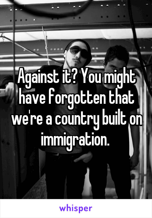 Against it? You might have forgotten that we're a country built on immigration. 