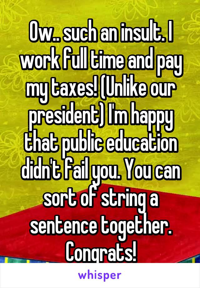 Ow.. such an insult. I work full time and pay my taxes! (Unlike our president) I'm happy that public education didn't fail you. You can sort of string a sentence together. Congrats!