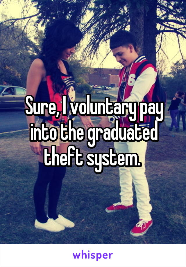 Sure, I voluntary pay into the graduated theft system. 