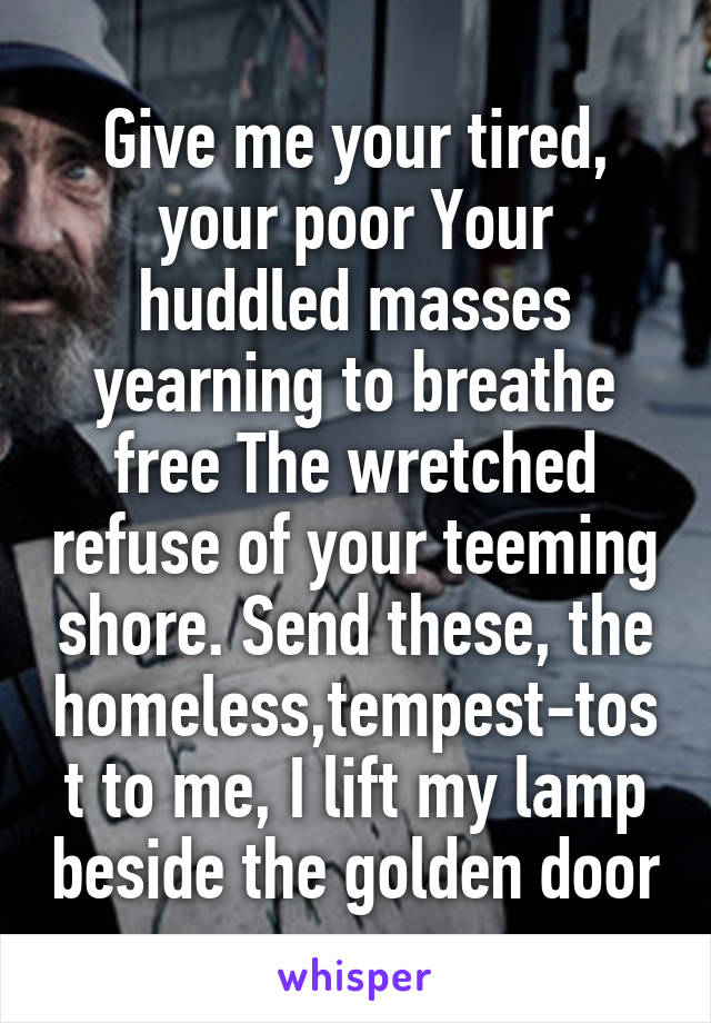 Give me your tired, your poor Your huddled masses yearning to breathe free The wretched refuse of your teeming shore. Send these, the homeless,tempest-tost to me, I lift my lamp beside the golden door