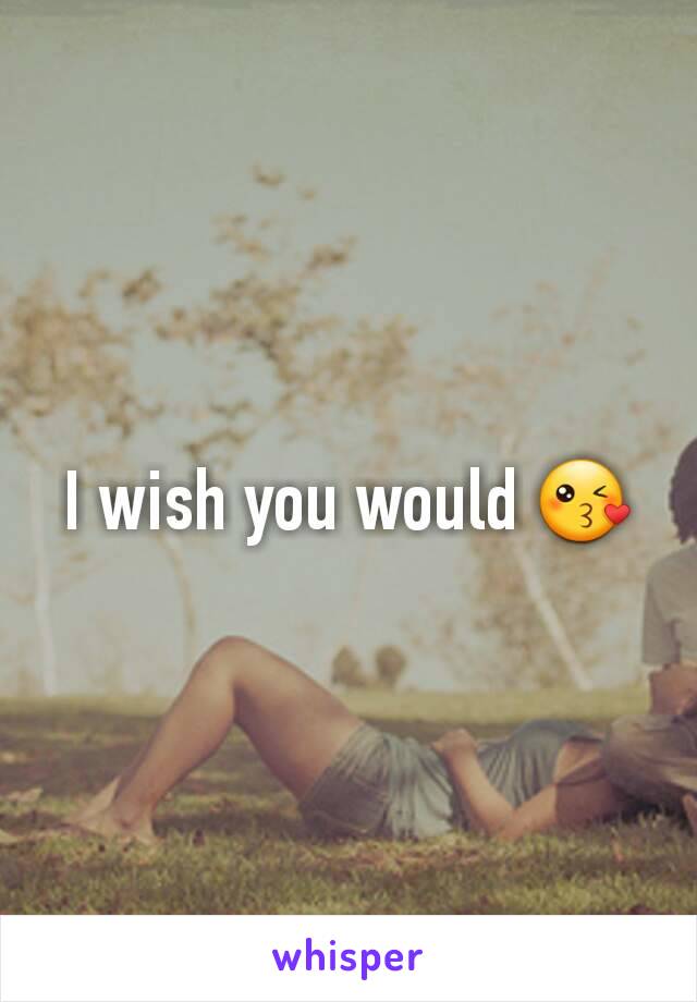 I wish you would 😘