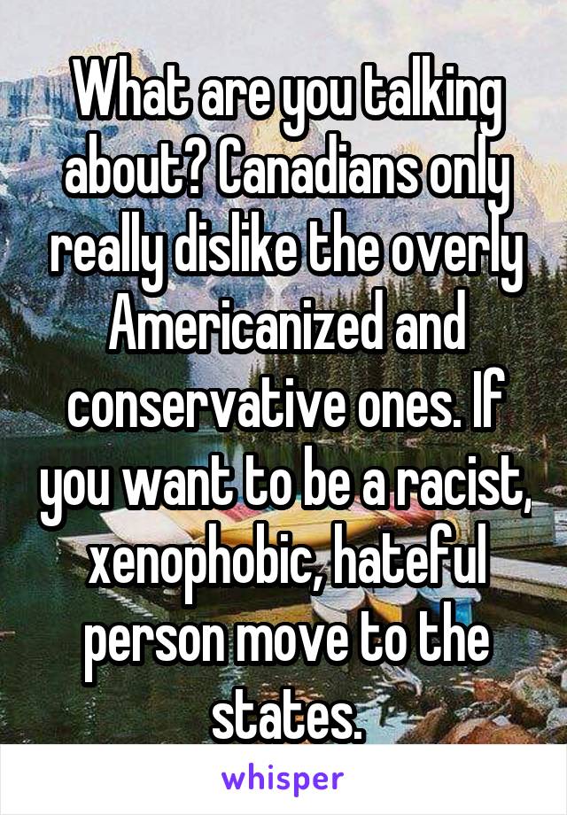 What are you talking about? Canadians only really dislike the overly Americanized and conservative ones. If you want to be a racist, xenophobic, hateful person move to the states.