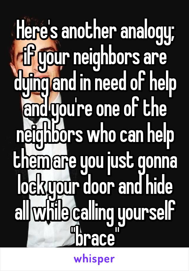 Here's another analogy; if your neighbors are dying and in need of help and you're one of the neighbors who can help them are you just gonna lock your door and hide all while calling yourself "brace"