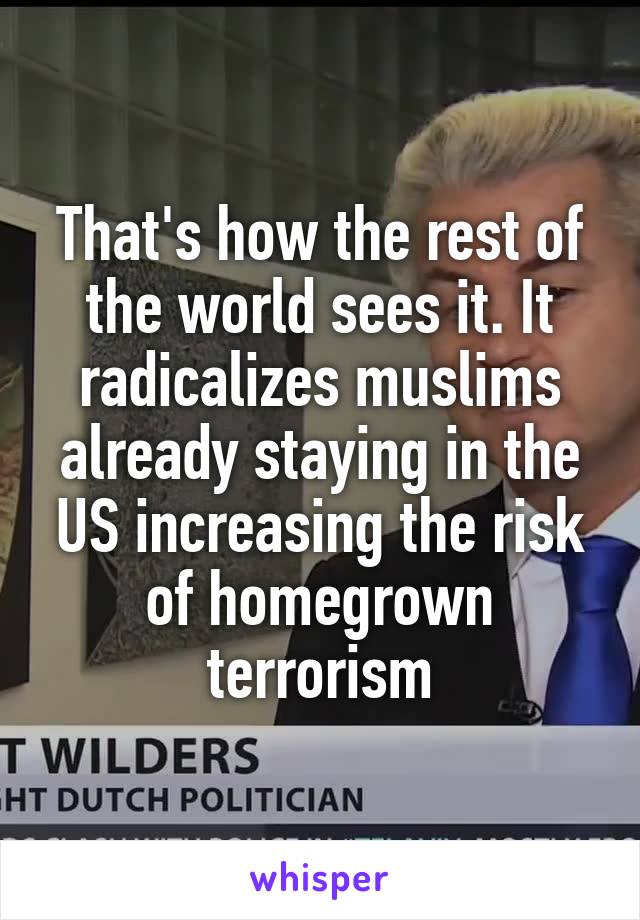 That's how the rest of the world sees it. It radicalizes muslims already staying in the US increasing the risk of homegrown terrorism