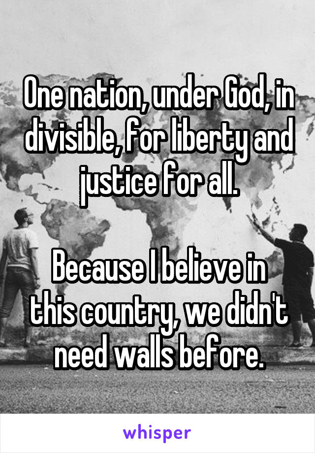 One nation, under God, in divisible, for liberty and justice for all.

Because I believe in this country, we didn't need walls before.