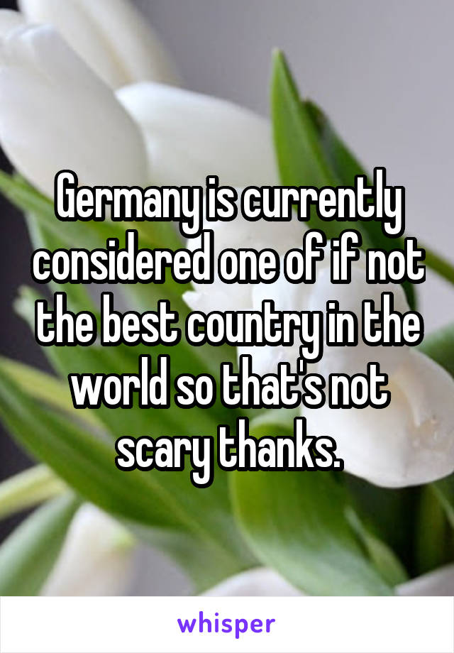 Germany is currently considered one of if not the best country in the world so that's not scary thanks.