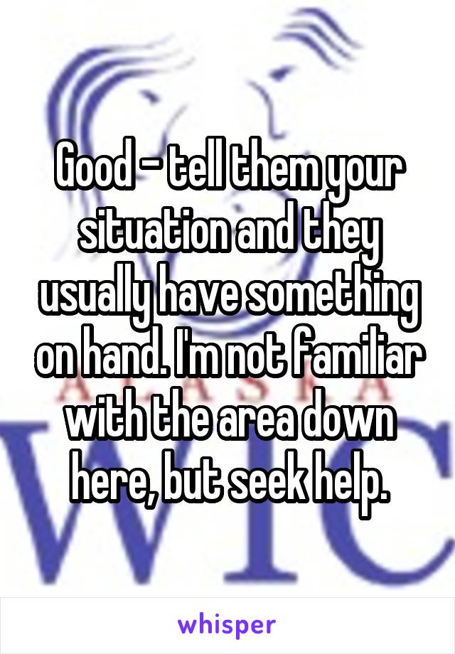 Good - tell them your situation and they usually have something on hand. I'm not familiar with the area down here, but seek help.