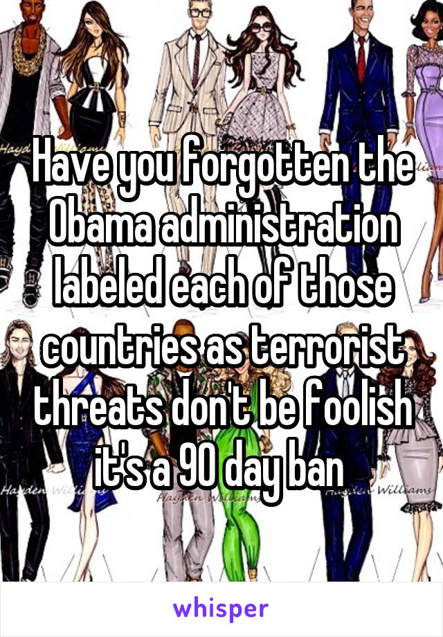 Have you forgotten the Obama administration labeled each of those countries as terrorist threats don't be foolish it's a 90 day ban 