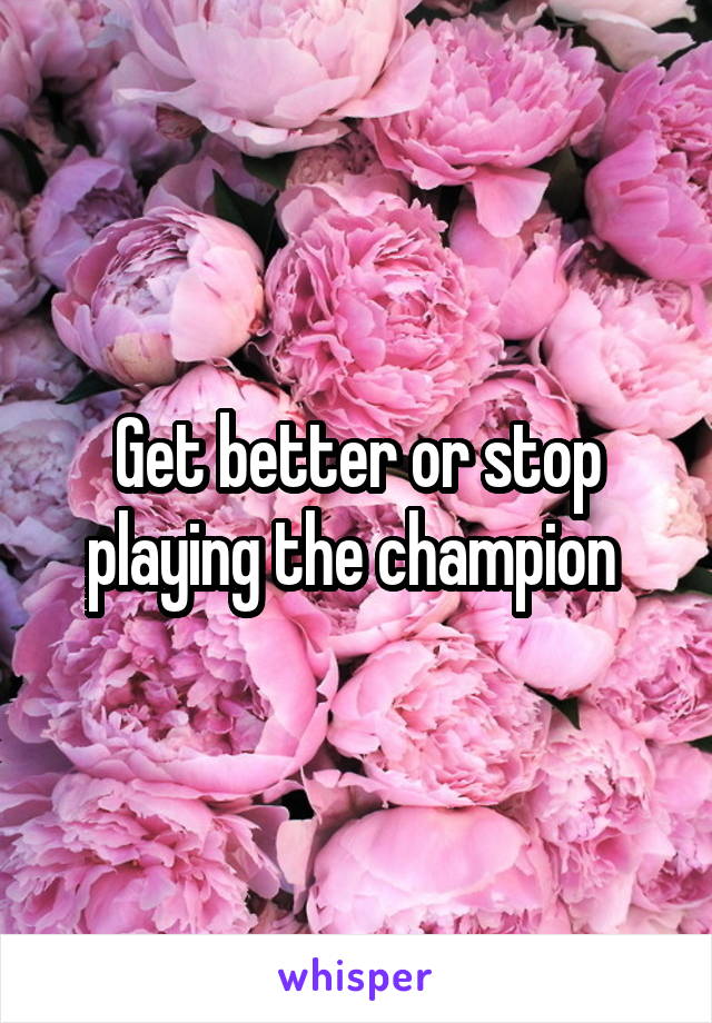 Get better or stop playing the champion 