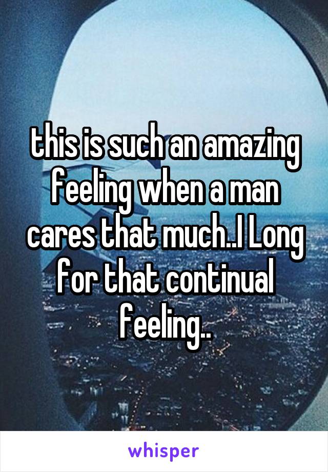 this is such an amazing feeling when a man cares that much..I Long for that continual feeling..