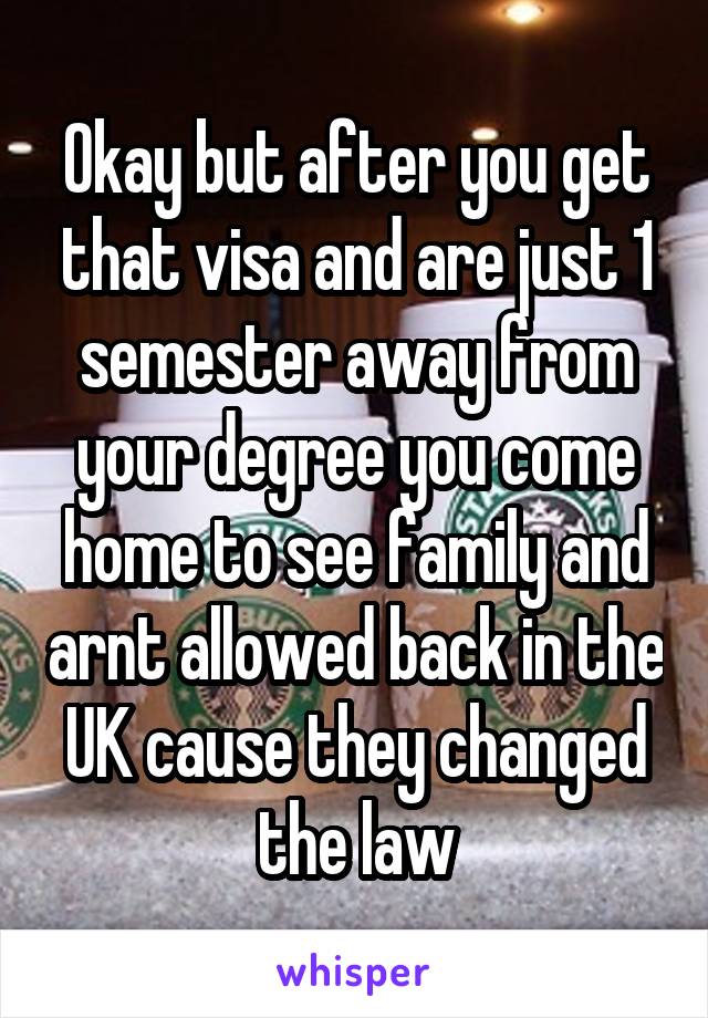 Okay but after you get that visa and are just 1 semester away from your degree you come home to see family and arnt allowed back in the UK cause they changed the law