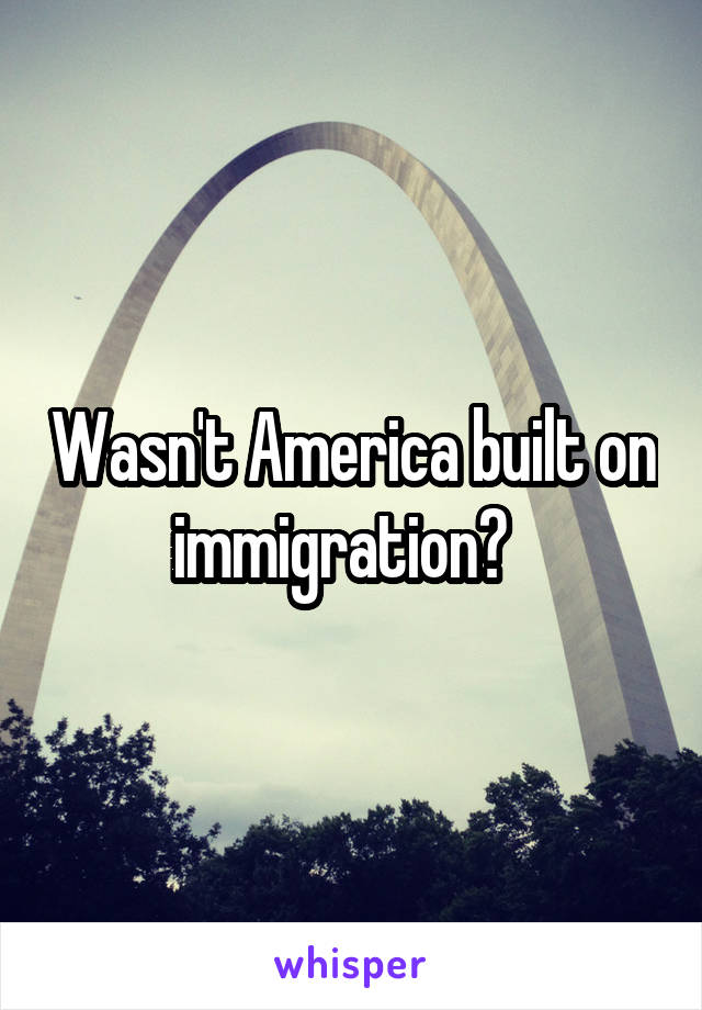 Wasn't America built on immigration?  