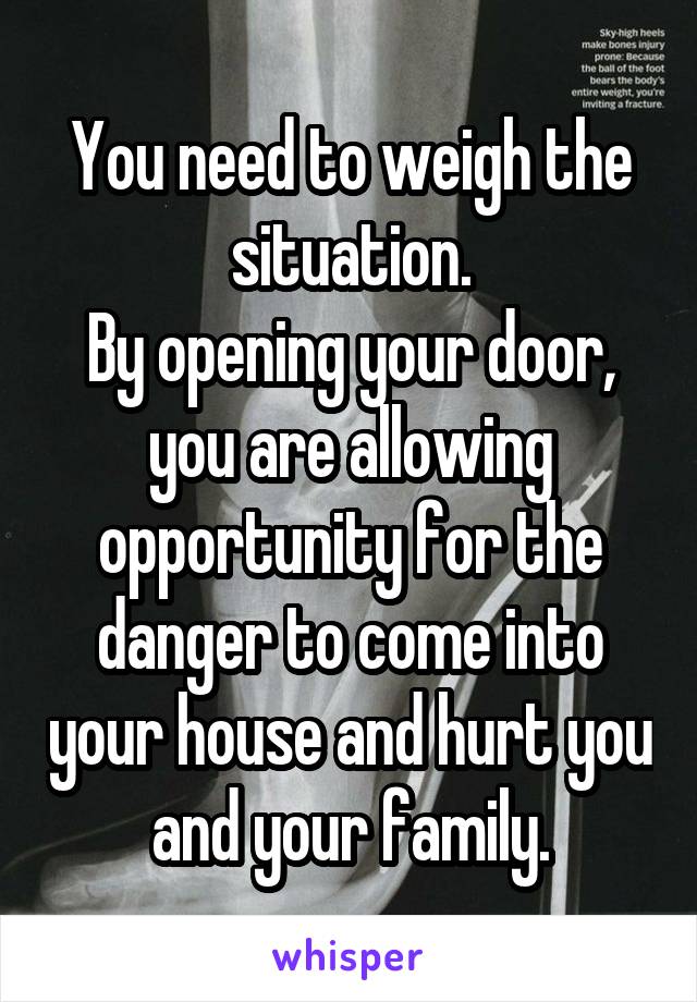 You need to weigh the situation.
By opening your door, you are allowing opportunity for the danger to come into your house and hurt you and your family.