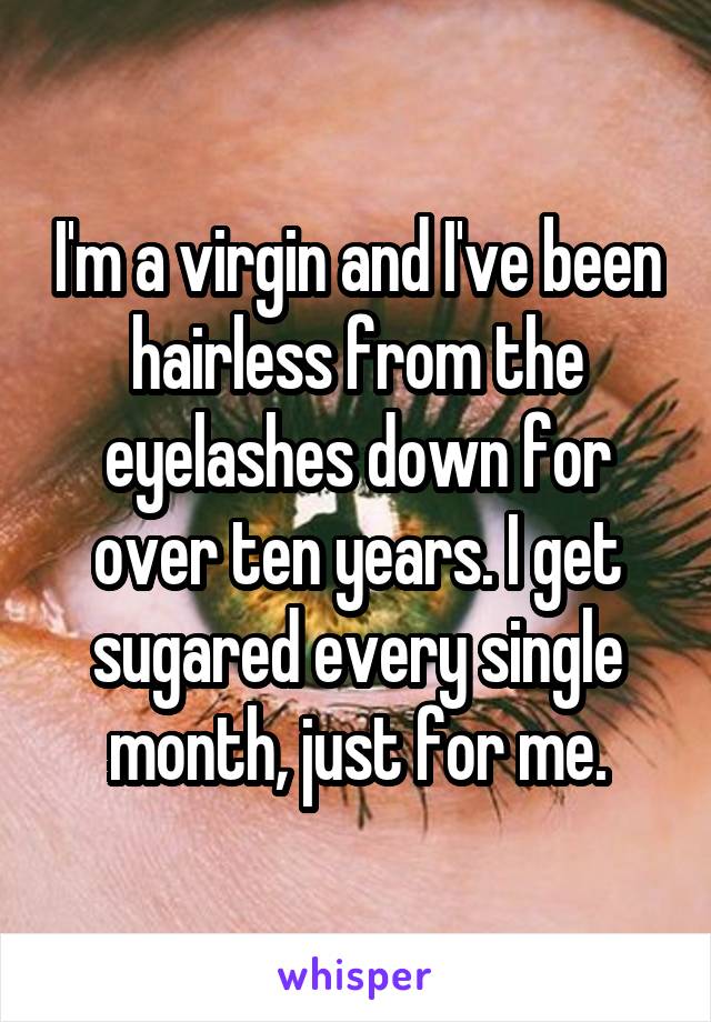 I'm a virgin and I've been hairless from the eyelashes down for over ten years. I get sugared every single month, just for me.