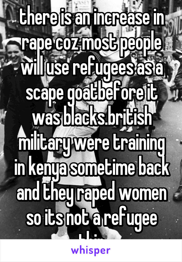 there is an increase in rape coz most people will use refugees as a scape goatbefore it was blacks.british military were training in kenya sometime back and they raped women so its not a refugee thin