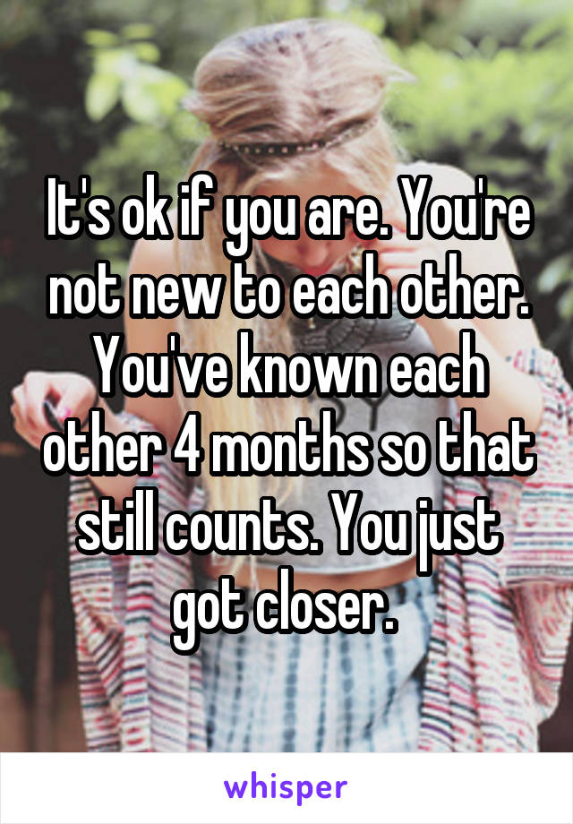 It's ok if you are. You're not new to each other. You've known each other 4 months so that still counts. You just got closer. 