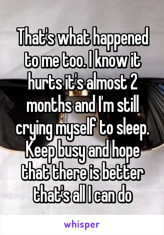 That's what happened to me too. I know it hurts it's almost 2 months and I'm still crying myself to sleep. Keep busy and hope that there is better that's all I can do